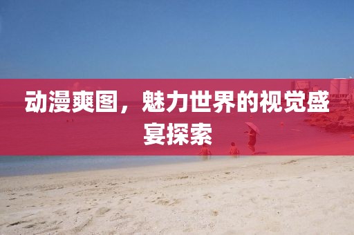 动漫爽图，魅力世界的视觉盛宴探索
