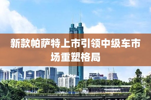 新款帕萨特上市引领中级车市场重塑格局