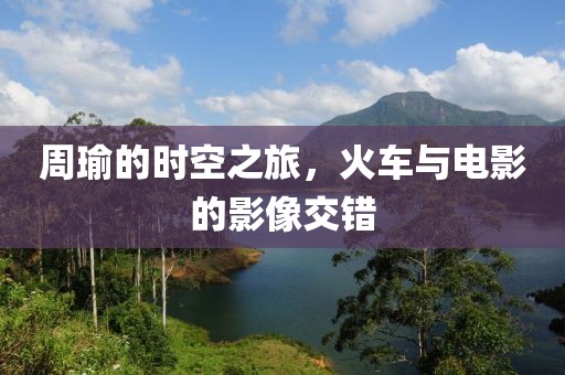 周瑜的时空之旅，火车与电影的影像交错