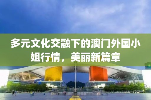 多元文化交融下的澳门外国小姐行情，美丽新篇章
