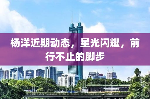 杨洋近期动态，星光闪耀，前行不止的脚步