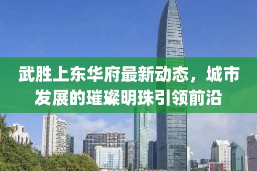 武胜上东华府最新动态，城市发展的璀璨明珠引领前沿