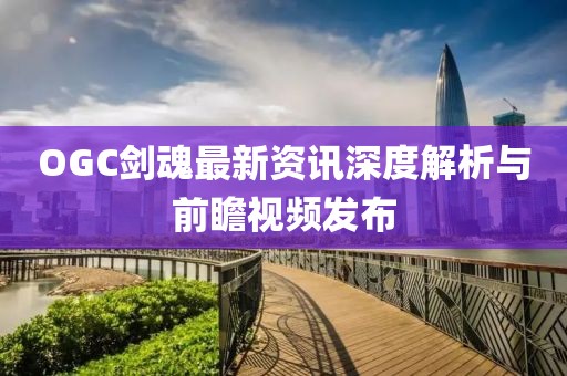 OGC剑魂最新资讯深度解析与前瞻视频发布