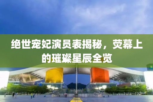 绝世宠妃演员表揭秘，荧幕上的璀璨星辰全览
