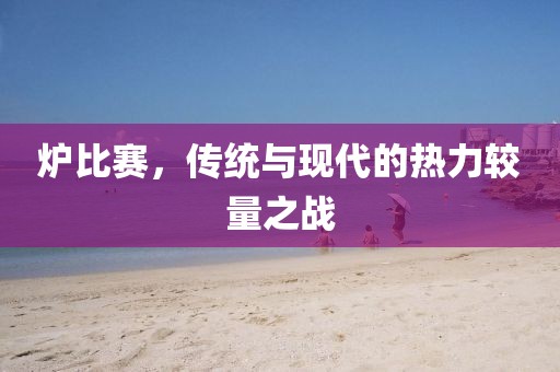炉比赛，传统与现代的热力较量之战