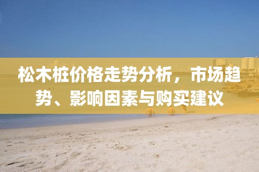 松木桩价格走势分析，市场趋势、影响因素与购买建议