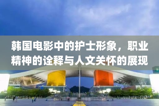 韩国电影中的护士形象，职业精神的诠释与人文关怀的展现
