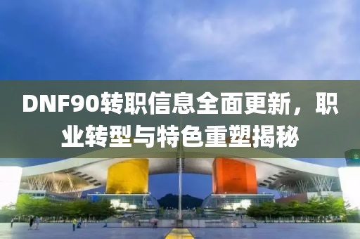 DNF90转职信息全面更新，职业转型与特色重塑揭秘