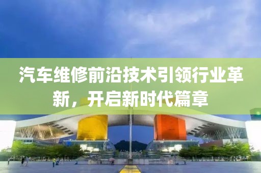 汽车维修前沿技术引领行业革新，开启新时代篇章