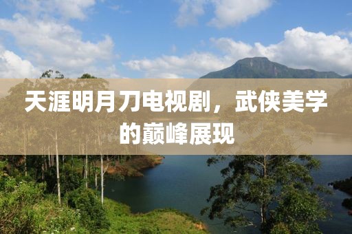 天涯明月刀电视剧，武侠美学的巅峰展现