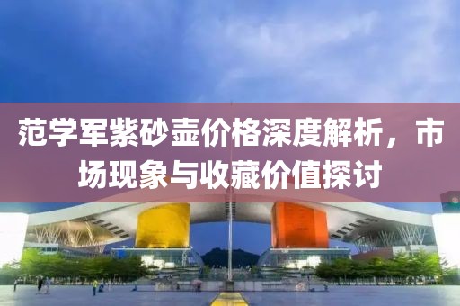 范学军紫砂壶价格深度解析，市场现象与收藏价值探讨