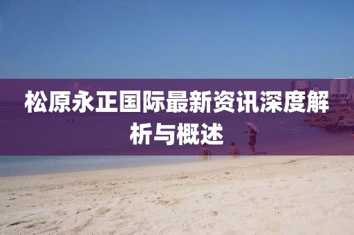 松原永正国际最新资讯深度解析与概述