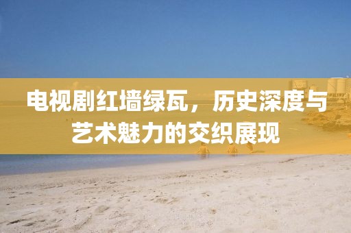 电视剧红墙绿瓦，历史深度与艺术魅力的交织展现