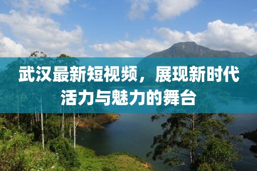 武汉最新短视频，展现新时代活力与魅力的舞台