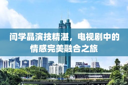 闫学晶演技精湛，电视剧中的情感完美融合之旅