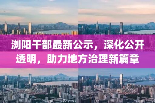 浏阳干部最新公示，深化公开透明，助力地方治理新篇章