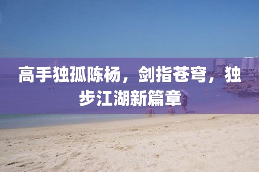 高手独孤陈杨，剑指苍穹，独步江湖新篇章