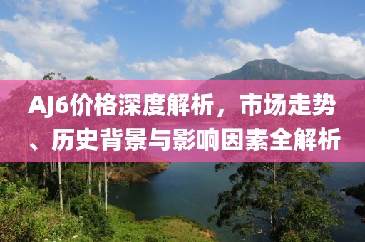 AJ6价格深度解析，市场走势、历史背景与影响因素全解析