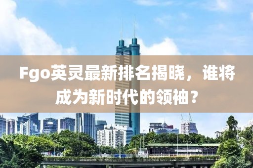 Fgo英灵最新排名揭晓，谁将成为新时代的领袖？