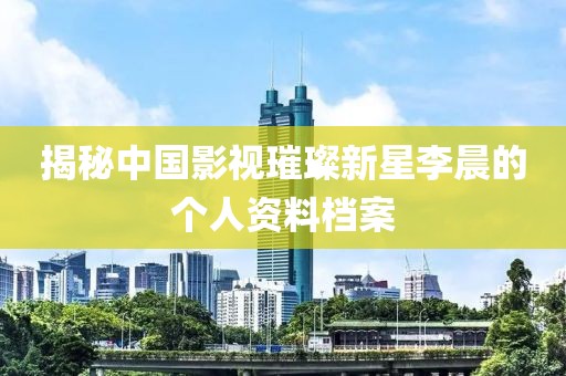 揭秘中国影视璀璨新星李晨的个人资料档案