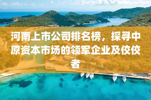 河南上市公司排名榜，探寻中原资本市场的领军企业及佼佼者