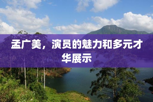 孟广美，演员的魅力和多元才华展示