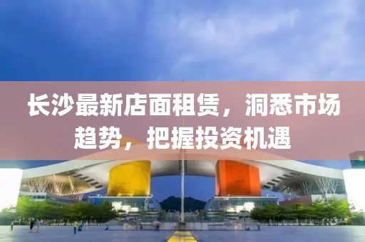长沙最新店面租赁，洞悉市场趋势，把握投资机遇