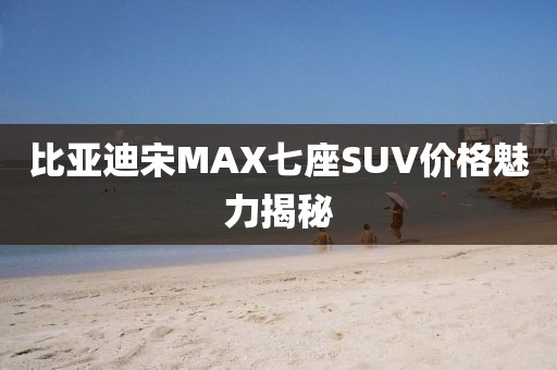 比亚迪宋MAX七座SUV价格魅力揭秘