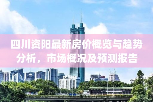 四川资阳最新房价概览与趋势分析，市场概况及预测报告