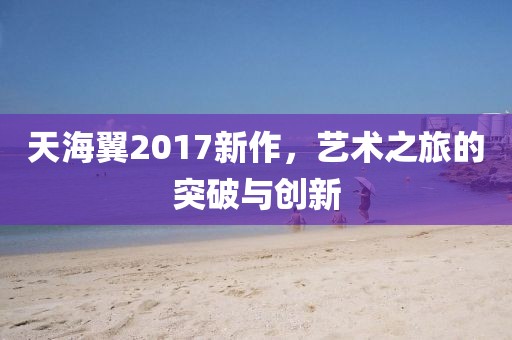 天海翼2017新作，艺术之旅的突破与创新