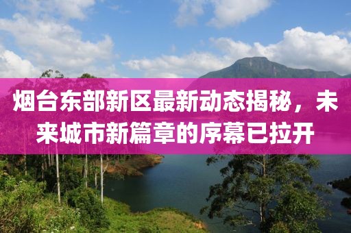 烟台东部新区最新动态揭秘，未来城市新篇章的序幕已拉开