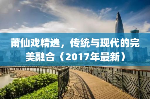 莆仙戏精选，传统与现代的完美融合（2017年最新）