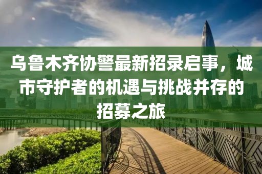 乌鲁木齐协警最新招录启事，城市守护者的机遇与挑战并存的招募之旅