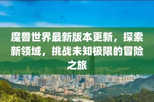 魔兽世界最新版本更新，探索新领域，挑战未知极限的冒险之旅