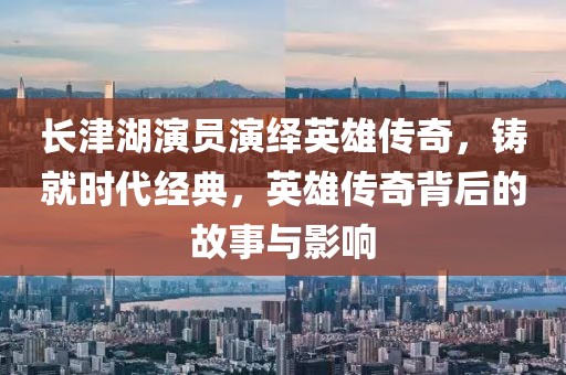 长津湖演员演绎英雄传奇，铸就时代经典，英雄传奇背后的故事与影响