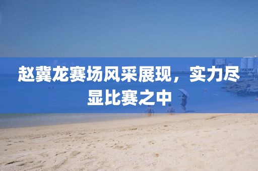 赵冀龙赛场风采展现，实力尽显比赛之中