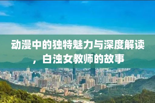 动漫中的独特魅力与深度解读，白浊女教师的故事