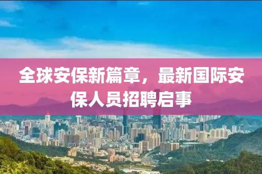 全球安保新篇章，最新国际安保人员招聘启事