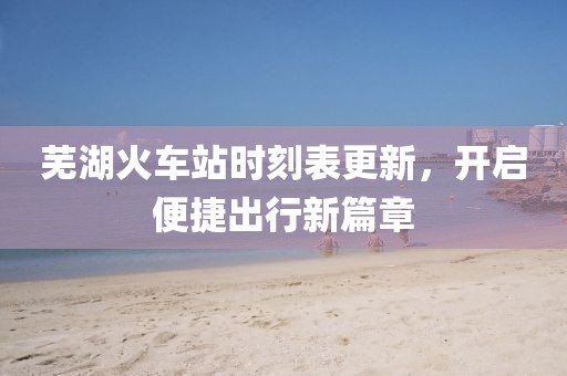 芜湖火车站时刻表更新，开启便捷出行新篇章