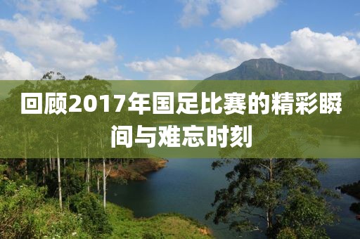 回顾2017年国足比赛的精彩瞬间与难忘时刻