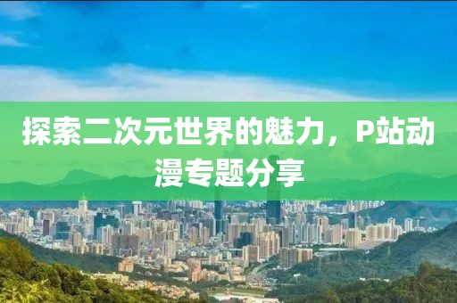 探索二次元世界的魅力，P站动漫专题分享