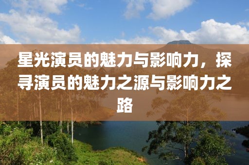 星光演员的魅力与影响力，探寻演员的魅力之源与影响力之路