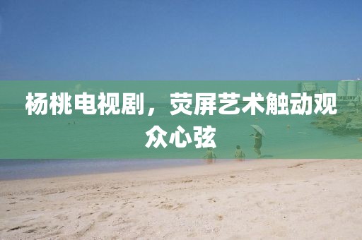 杨桃电视剧，荧屏艺术触动观众心弦