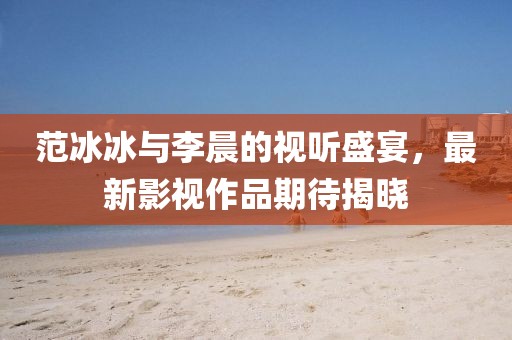 范冰冰与李晨的视听盛宴，最新影视作品期待揭晓