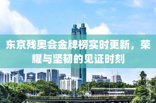 东京残奥会金牌榜实时更新，荣耀与坚韧的见证时刻