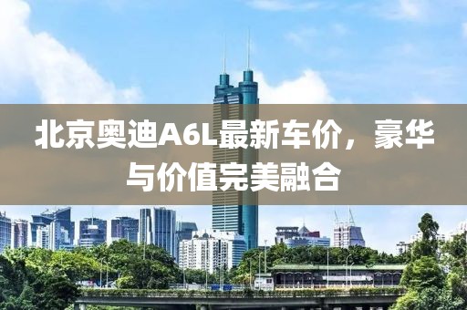 北京奥迪A6L最新车价，豪华与价值完美融合