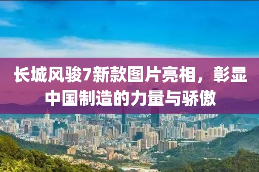 长城风骏7新款图片亮相，彰显中国制造的力量与骄傲