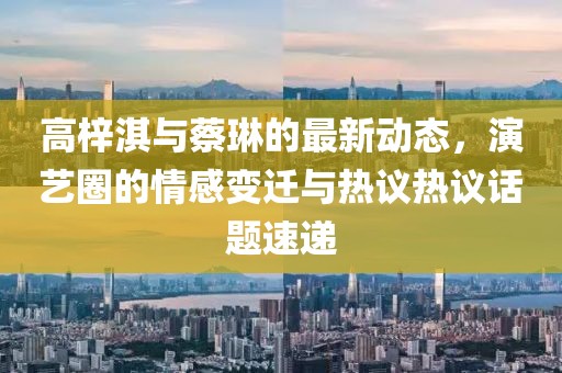 高梓淇与蔡琳的最新动态，演艺圈的情感变迁与热议热议话题速递