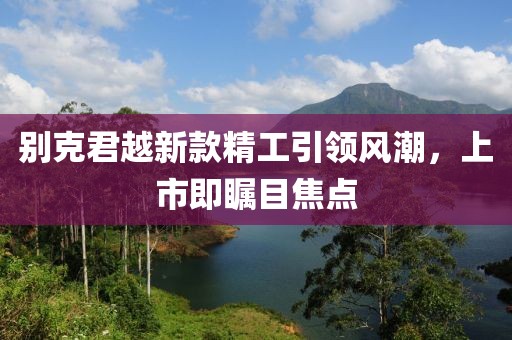 别克君越新款精工引领风潮，上市即瞩目焦点