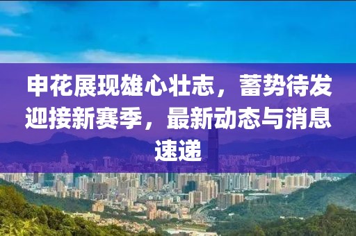 申花展现雄心壮志，蓄势待发迎接新赛季，最新动态与消息速递